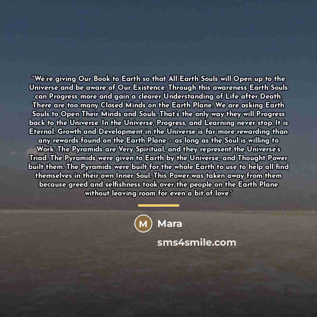 “We’re giving Our Book to Earth so that All Earth Souls will Open up to the Universe and be aware of Our Existence. Through this awareness Earth Souls can Progress more and gain a clearer Understanding of Life after Death. There are too many Closed Minds on the Earth Plane. We are asking Earth…” quote by Mara