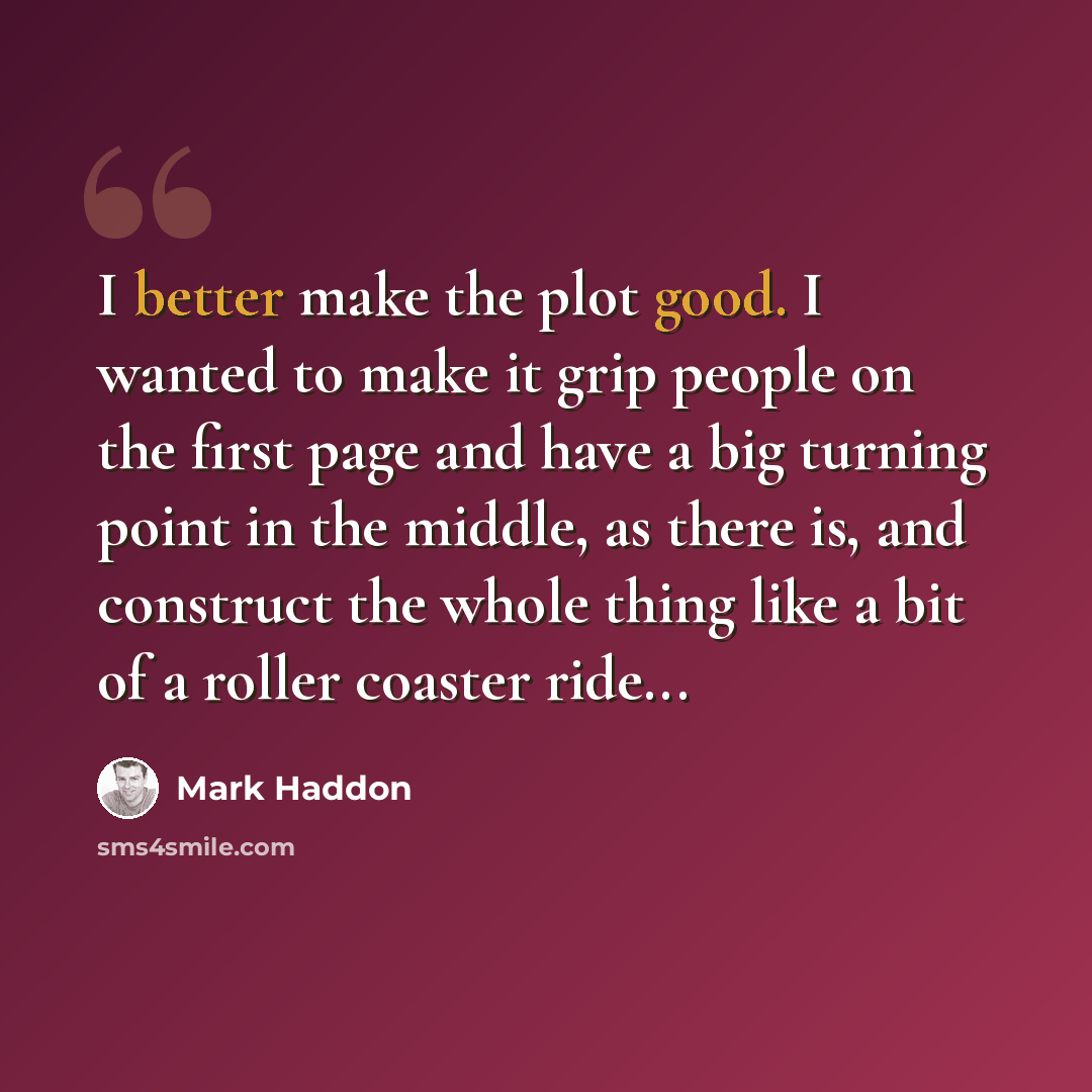 “I better make the plot good. I wanted to make it grip people on the first page and have a big turning point in the middle, as there is, and construct the whole thing like a bit of a roller coaster ride...” quote by Mark Haddon