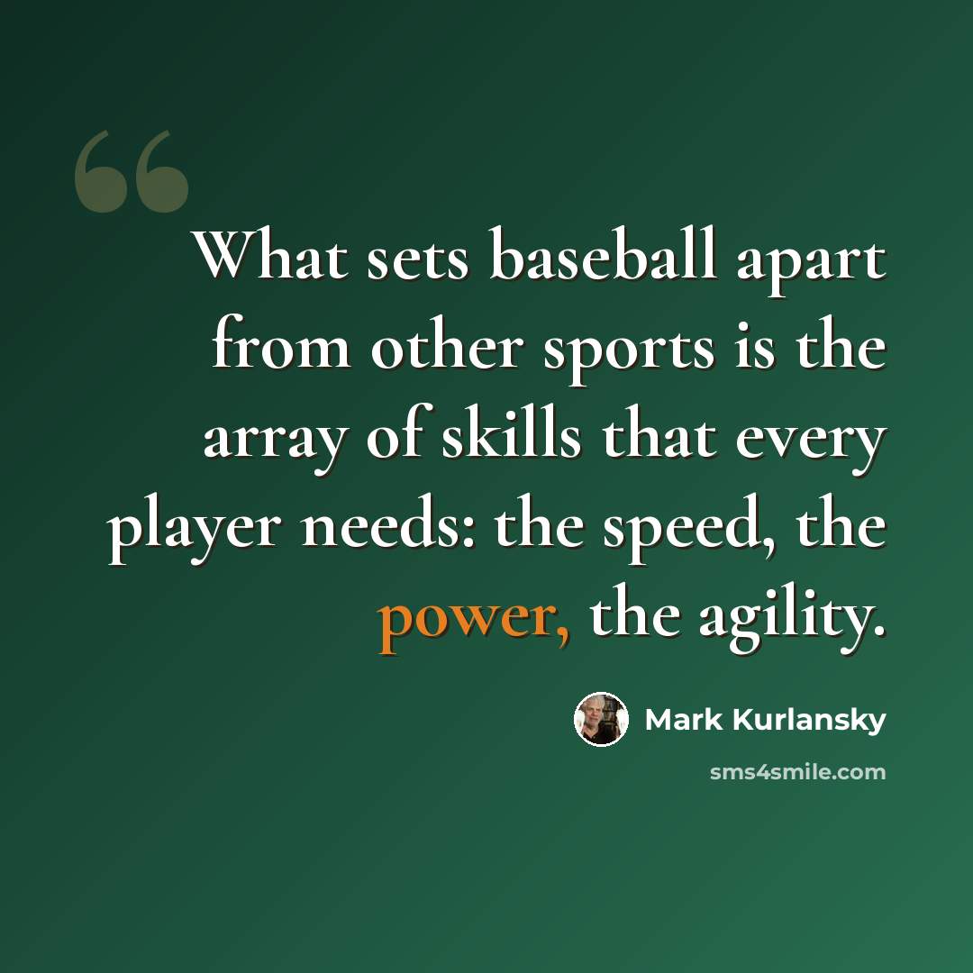 “What sets baseball apart from other sports is the array of skills that every player needs: the speed, the power, the agility.” quote by Mark Kurlansky