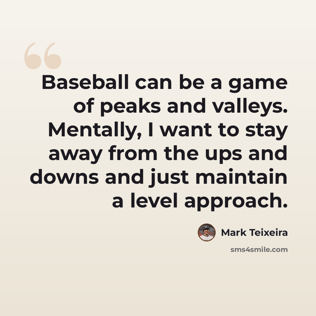 “Baseball can be a game of peaks and valleys. Mentally, I want to stay away from the ups and downs and just maintain a level approach.” quote by Mark Teixeira