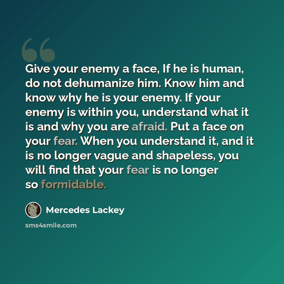 “Give your enemy a face, If he is human, do not dehumanize him. Know him and know why he is your enemy. If your enemy is within you, understand what it is and why you are afraid. Put a face on your fear. When you understand it, and it is no longer vague and shapeless, you will find that your fear…” quote by Mercedes Lackey