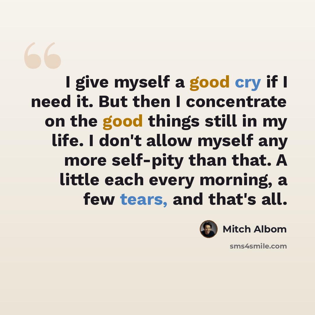 “I give myself a good cry if I need it. But then I concentrate on the good things still in my life. I don't allow myself any more self-pity than that. A little each every morning, a few tears, and that's all.” quote by Mitch Albom