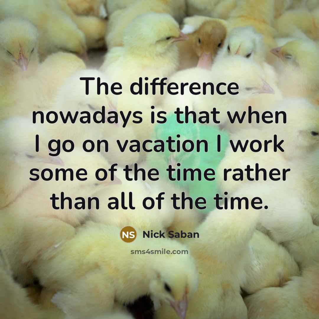 “The difference nowadays is that when I go on vacation I work some of the time rather than all of the time.” quote by Nick Saban