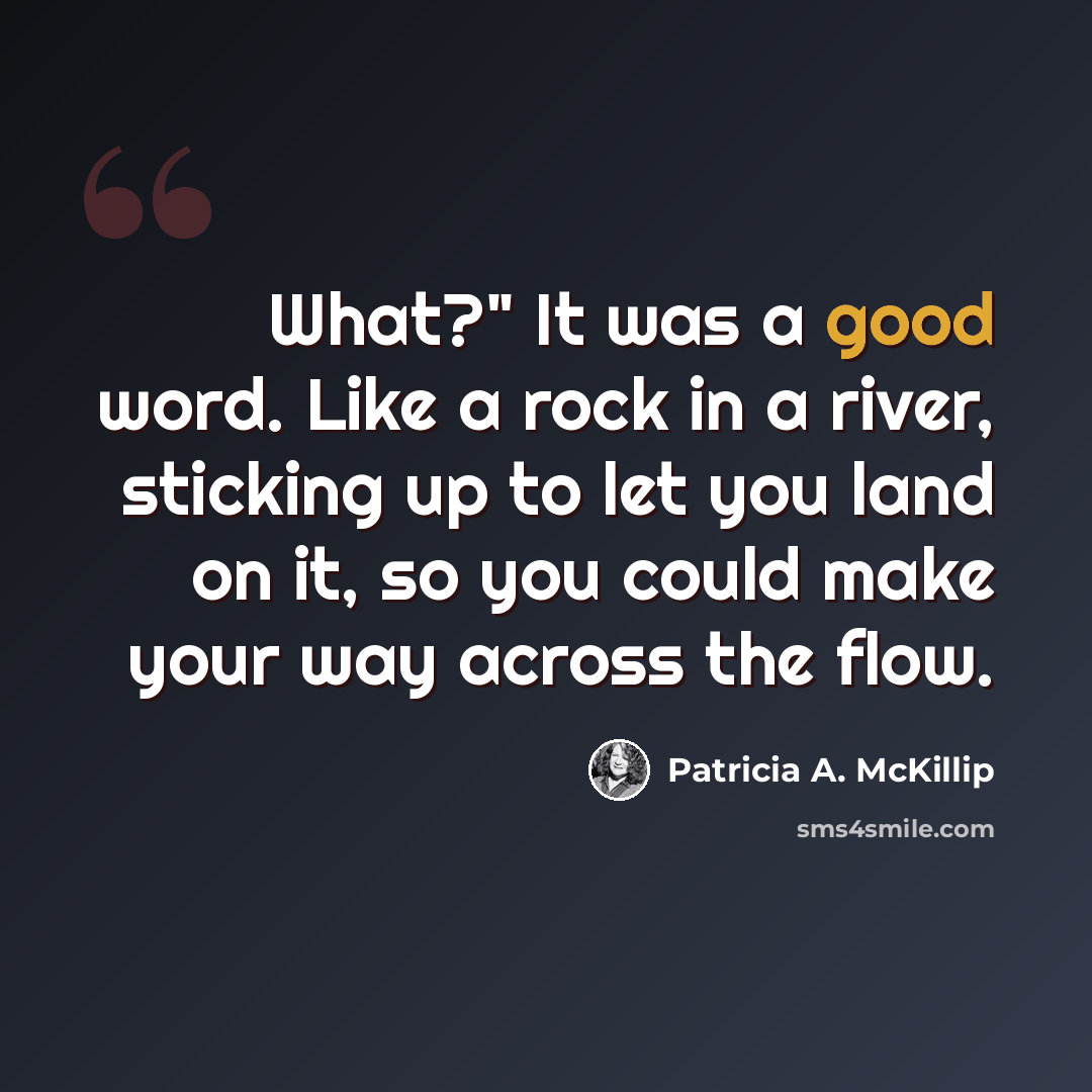 “What?" It was a good word. Like a rock in a river, sticking up to let you land on it, so you could make your way across the flow.” quote by Patricia A. McKillip