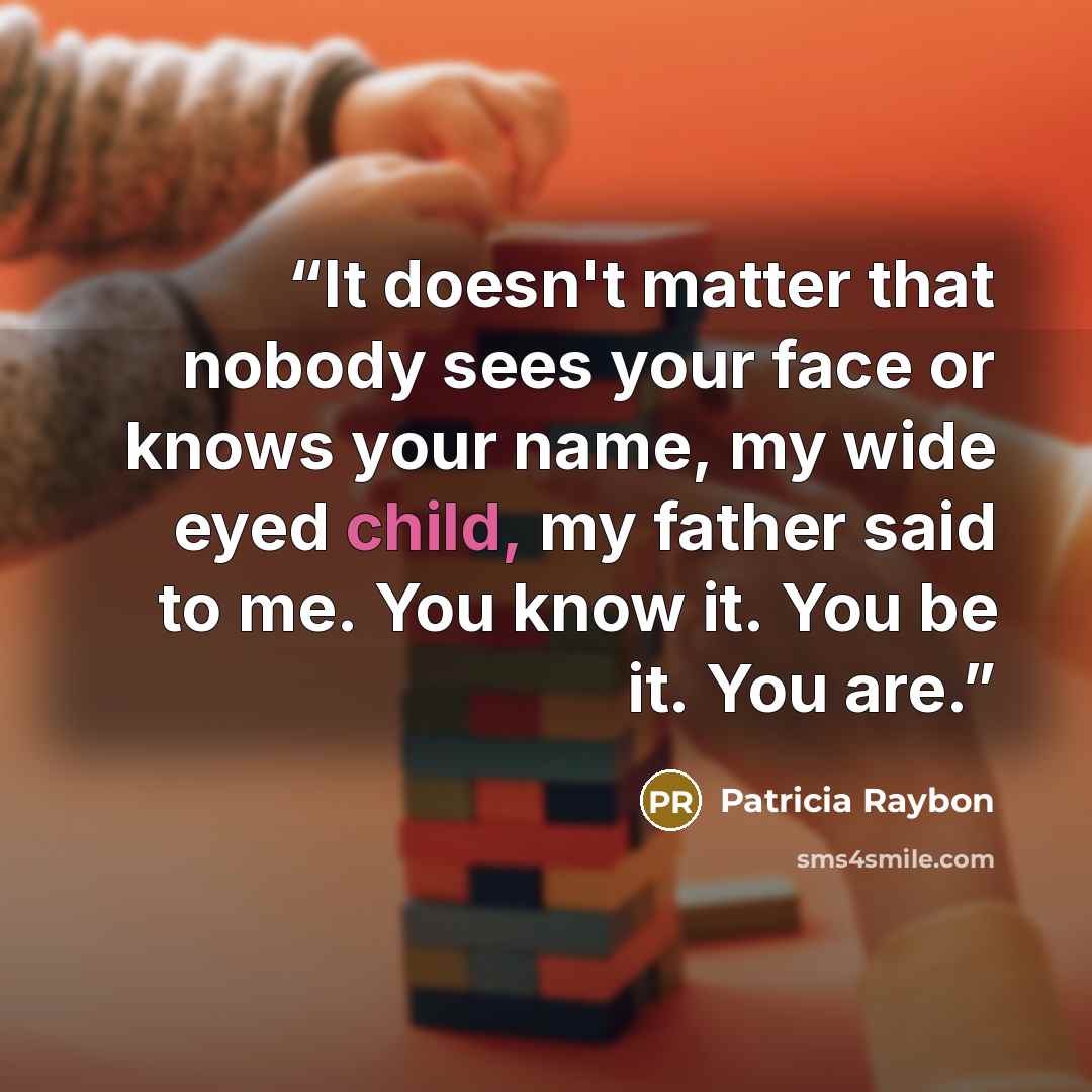 “It doesn't matter that nobody sees your face or knows your name, my wide eyed child, my father said to me. You know it. You be it. You are.” quote by Patricia Raybon
