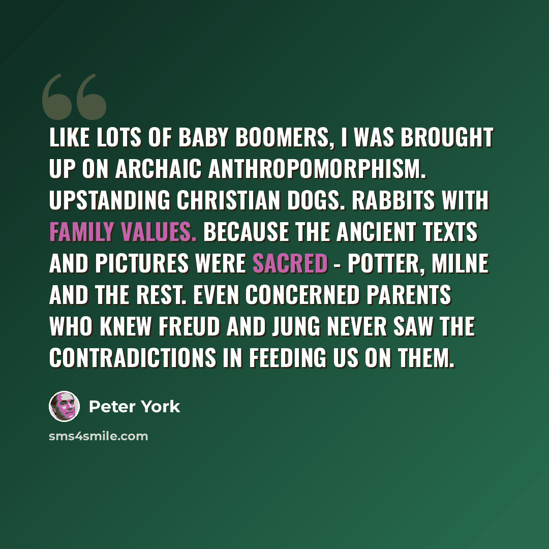 “Like lots of baby boomers, I was brought up on archaic anthropomorphism. Upstanding Christian dogs. Rabbits with family values. Because the ancient texts and pictures were sacred - Potter, Milne and the rest. Even concerned parents who knew Freud and Jung never saw the contradictions in feeding us…” quote by Peter York