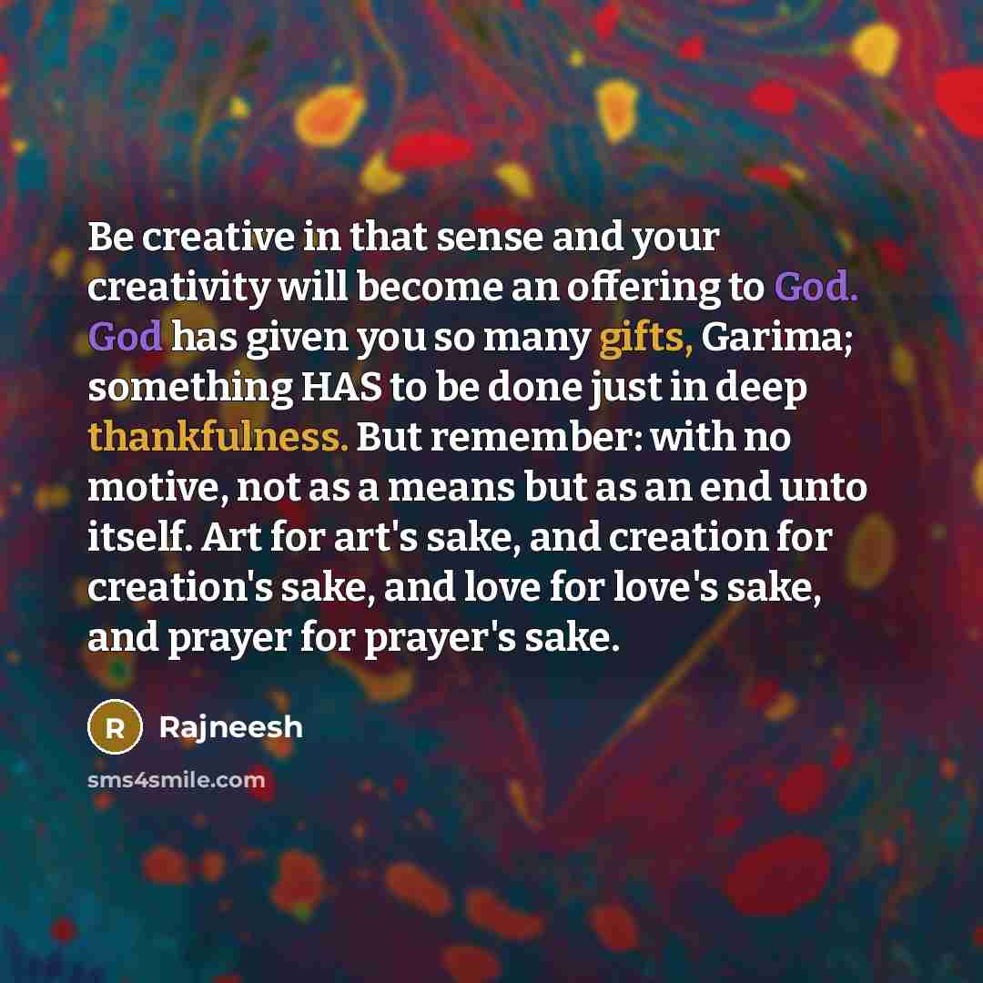 “Be creative in that sense and your creativity will become an offering to God. God has given you so many gifts, Garima; something HAS to be done just in deep thankfulness. But remember: with no motive, not as a means but as an end unto itself. Art for art's sake, and creation for creation's sake…” quote by Rajneesh