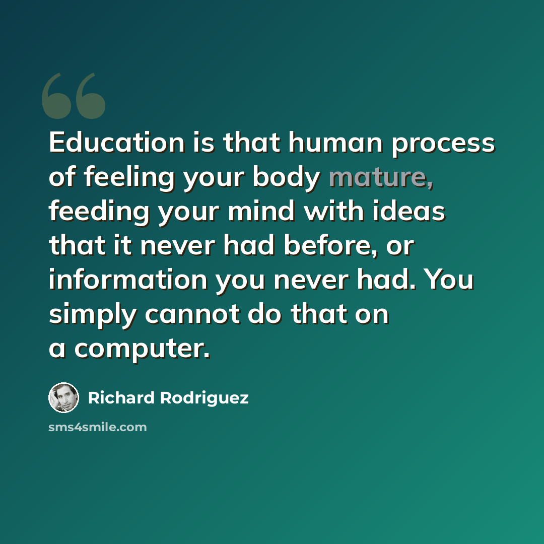 “Education is that human process of feeling your body mature, feeding your mind with ideas that it never had before, or information you never had. You simply cannot do that on a computer.” quote by Richard Rodriguez