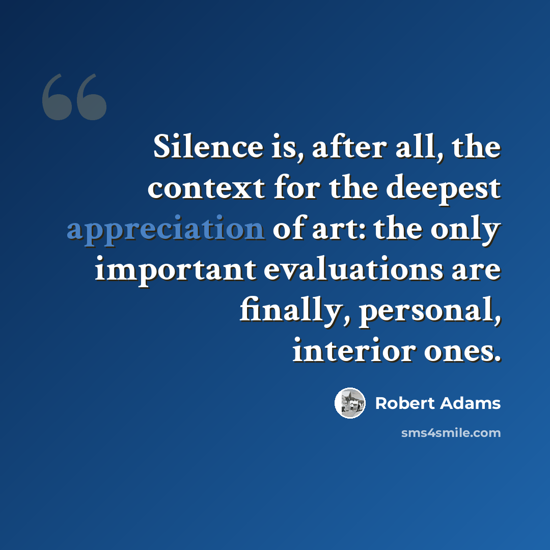 “Silence is, after all, the context for the deepest appreciation of art: the only important evaluations are finally, personal, interior ones.” quote by Robert Adams
