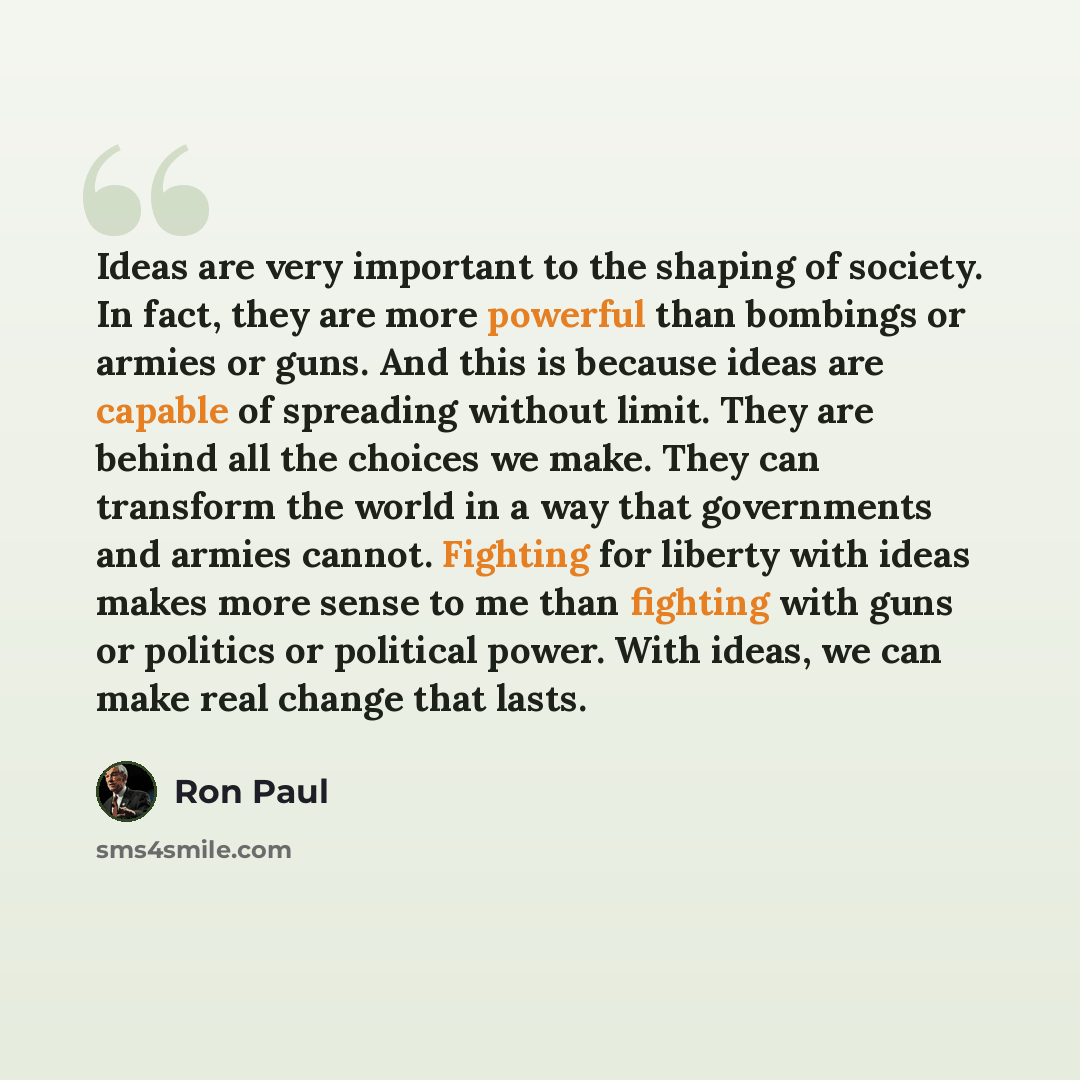 “Ideas are very important to the shaping of society. In fact, they are more powerful than bombings or armies or guns. And this is because ideas are capable of spreading without limit. They are behind all the choices we make. They can transform the world in a way that governments and armies cannot…” quote by Ron Paul