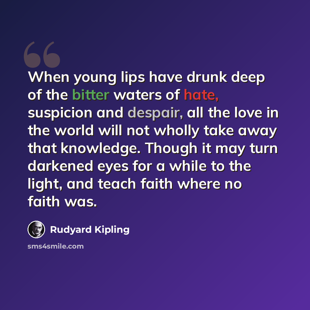 “When young lips have drunk deep of the bitter waters of hate, suspicion and despair, all the love in the world will not wholly take away that knowledge. Though it may turn darkened eyes for a while to the light, and teach faith where no faith was.” quote by Rudyard Kipling