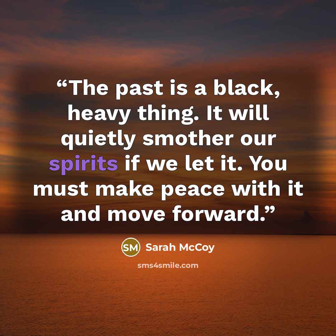 “The past is a black, heavy thing. It will quietly smother our spirits if we let it. You must make peace with it and move forward.” quote by Sarah McCoy