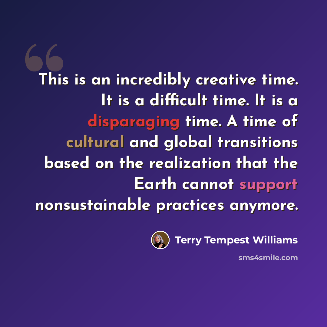 “This is an incredibly creative time. It is a difficult time. It is a disparaging time. A time of cultural and global transitions based on the realization that the Earth cannot support nonsustainable practices anymore.” quote by Terry Tempest Williams
