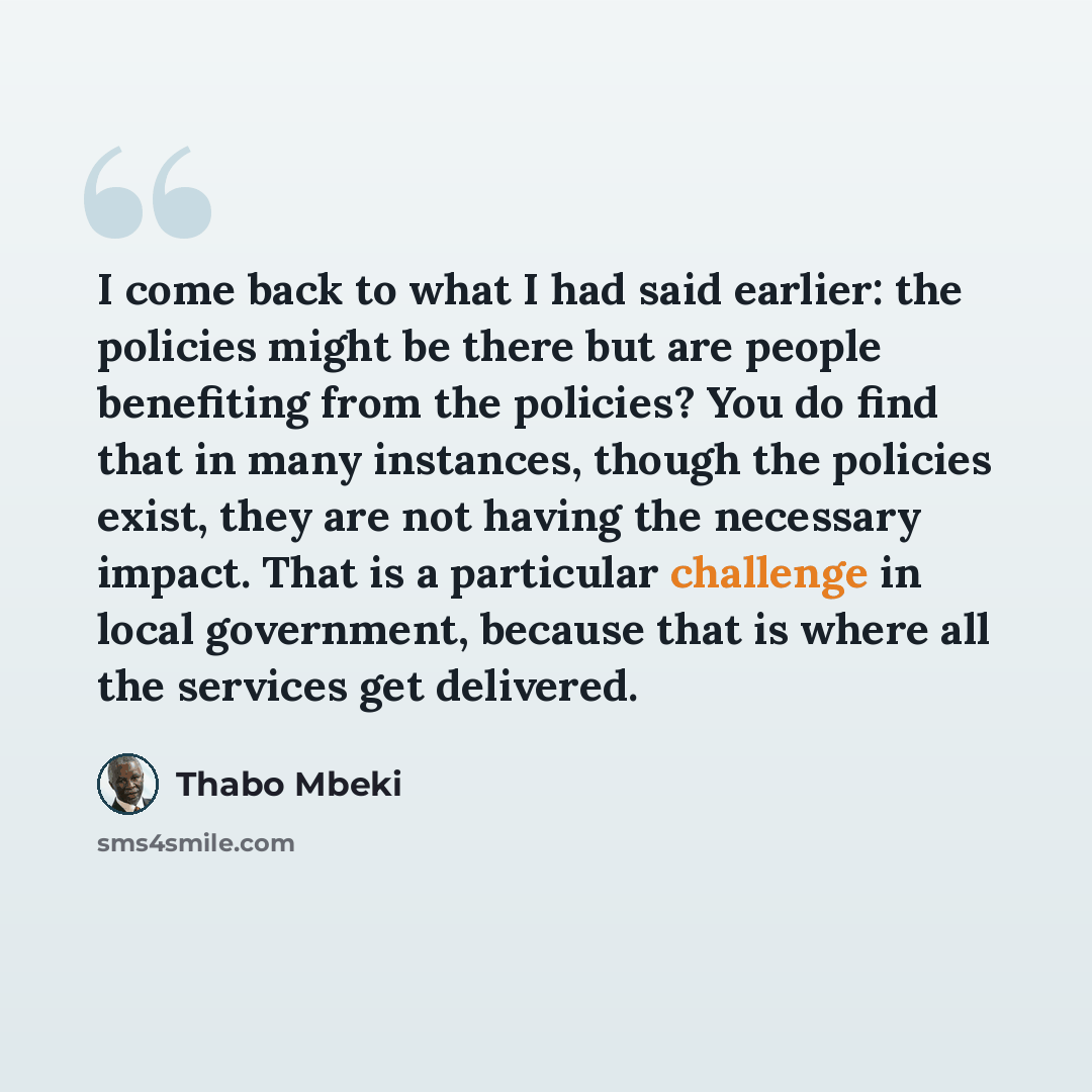 “I come back to what I had said earlier: the policies might be there but are people benefiting from the policies? You do find that in many instances, though the policies exist, they are not having the necessary impact. That is a particular challenge in local government, because that is where all…” quote by Thabo Mbeki