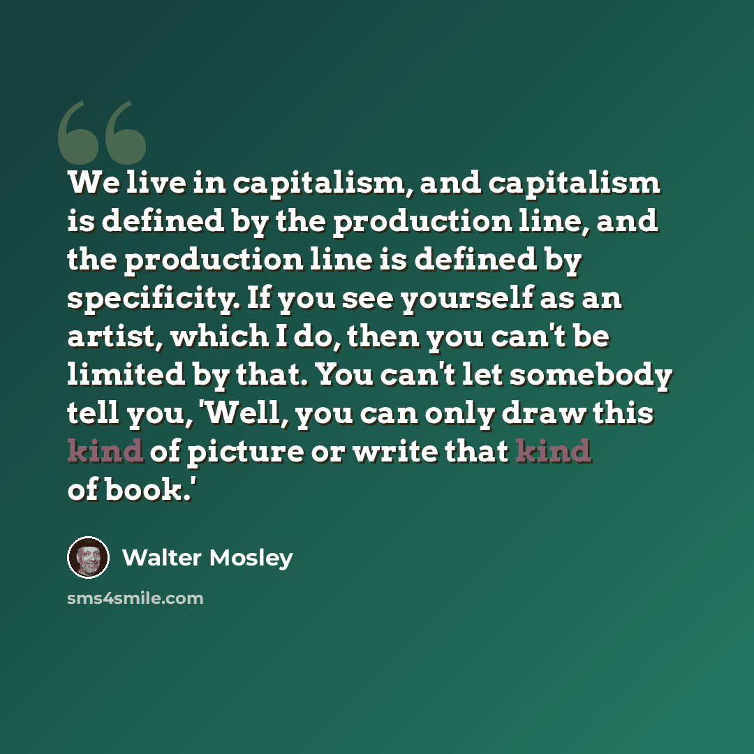 “We live in capitalism, and capitalism is defined by the production line, and the production line is defined by specificity. If you see yourself as an artist, which I do, then you can't be limited by that. You can't let somebody tell you, 'Well, you can only draw this kind of picture or write that…” quote by Walter Mosley