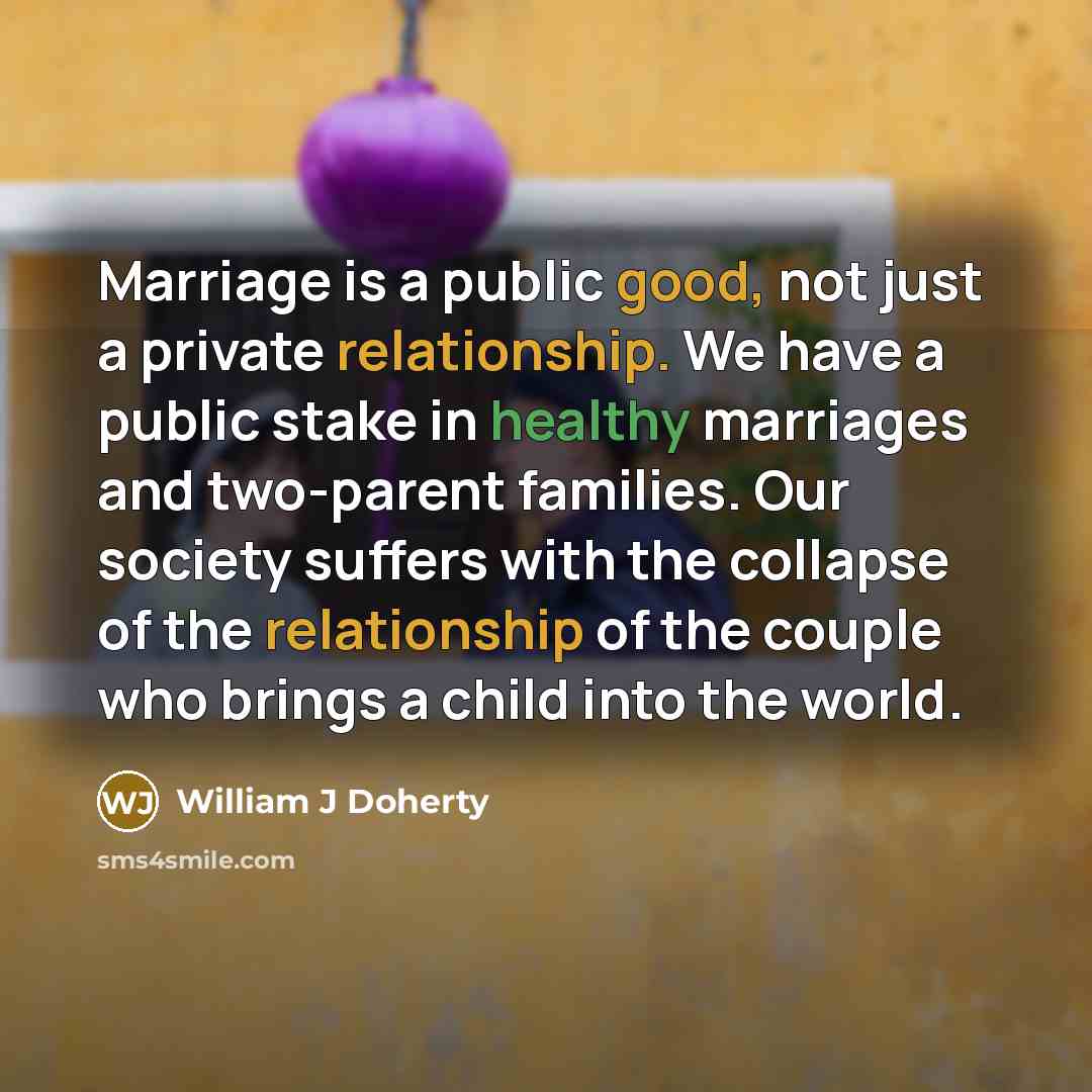 “Marriage is a public good, not just a private relationship. We have a public stake in healthy marriages and two-parent families. Our society suffers with the collapse of the relationship of the couple who brings a child into the world.” quote by William J Doherty