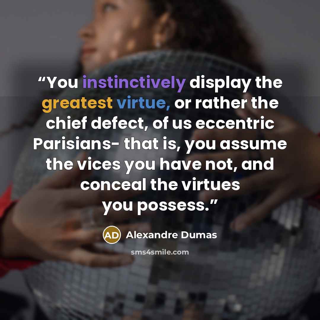 “You instinctively display the greatest virtue, or rather the chief defect, of us eccentric Parisians- that is, you assume the vices you have not, and conceal the virtues you possess.” quote by Alexandre Dumas