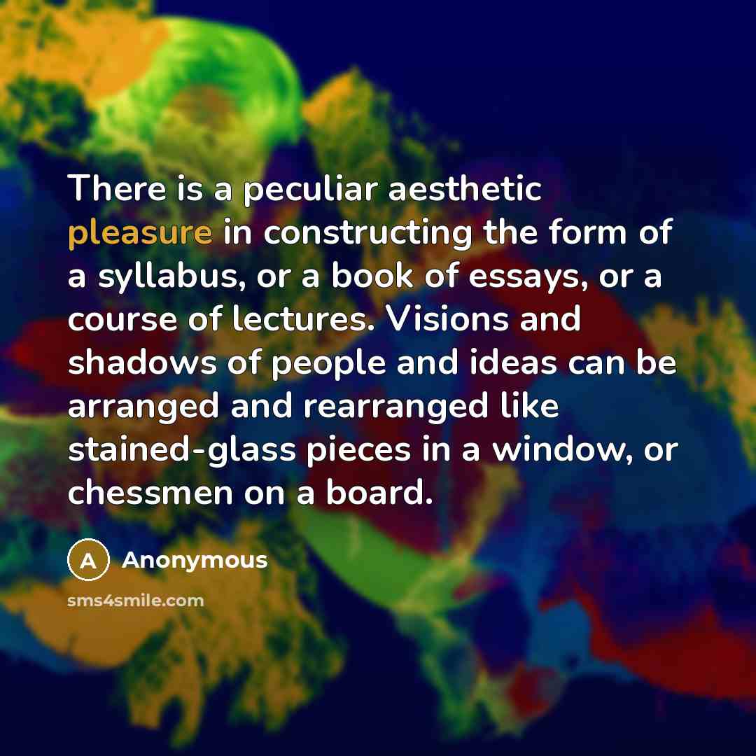 “There is a peculiar aesthetic pleasure in constructing the form of a syllabus, or a book of essays, or a course of lectures. Visions and shadows of people and ideas can be arranged and rearranged like stained-glass pieces in a window, or chessmen on a board.” quote by Anonymous