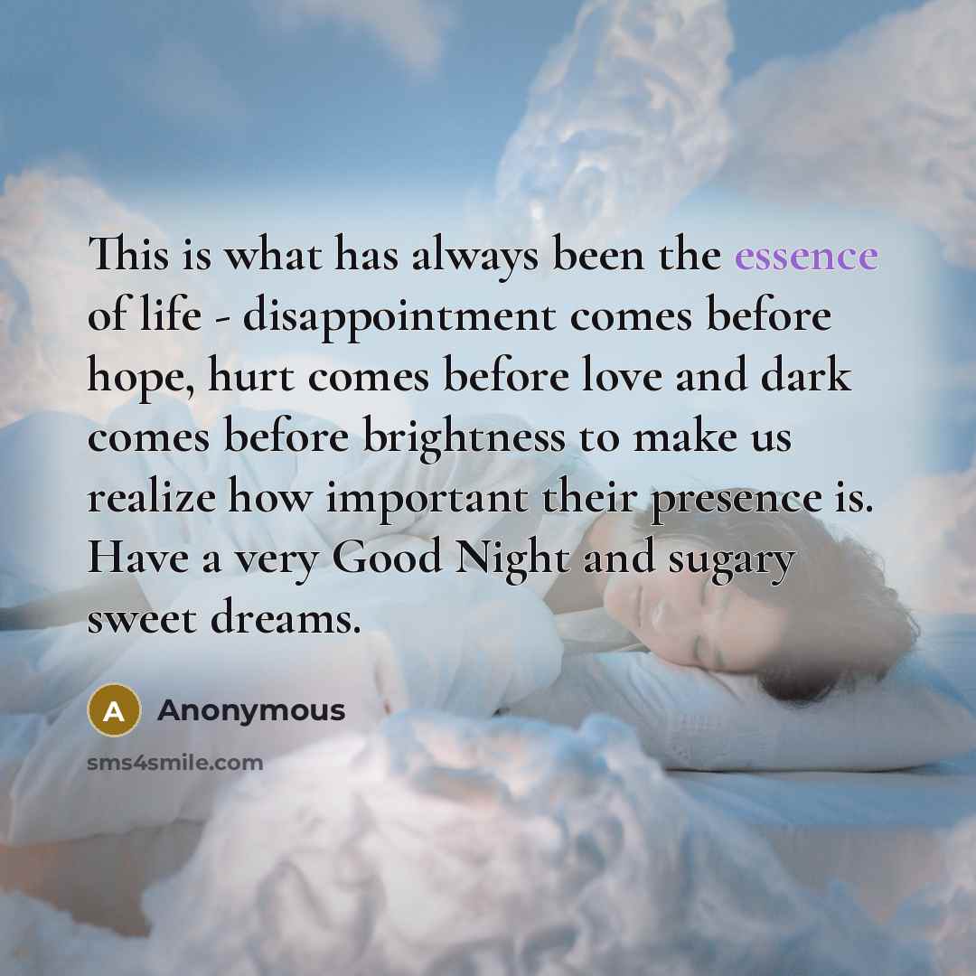 “This is what has always been the essence of life - disappointment comes before hope, hurt comes before love and dark comes before brightness to make us realize how important their presence is. Have a very Good Night and sugary sweet dreams.” quote by Anonymous