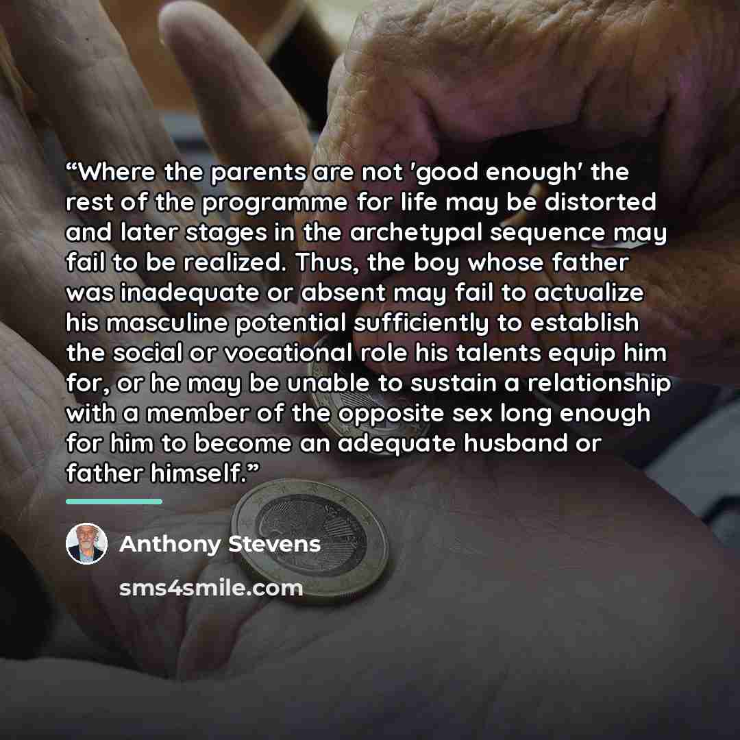 “Where the parents are not 'good enough' the rest of the programme for life may be distorted and later stages in the archetypal sequence may fail to be realized. Thus, the boy whose father was inadequate or absent may fail to actualize his masculine potential sufficiently to establish the social or…” quote by Anthony Stevens