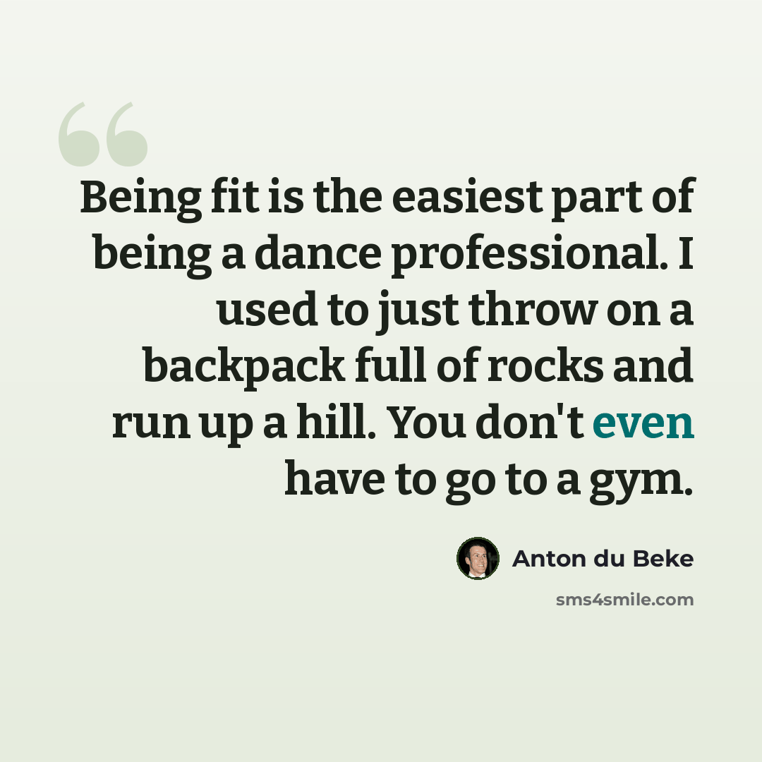 “Being fit is the easiest part of being a dance professional. I used to just throw on a backpack full of rocks and run up a hill. You don't even have to go to a gym.” quote by Anton du Beke