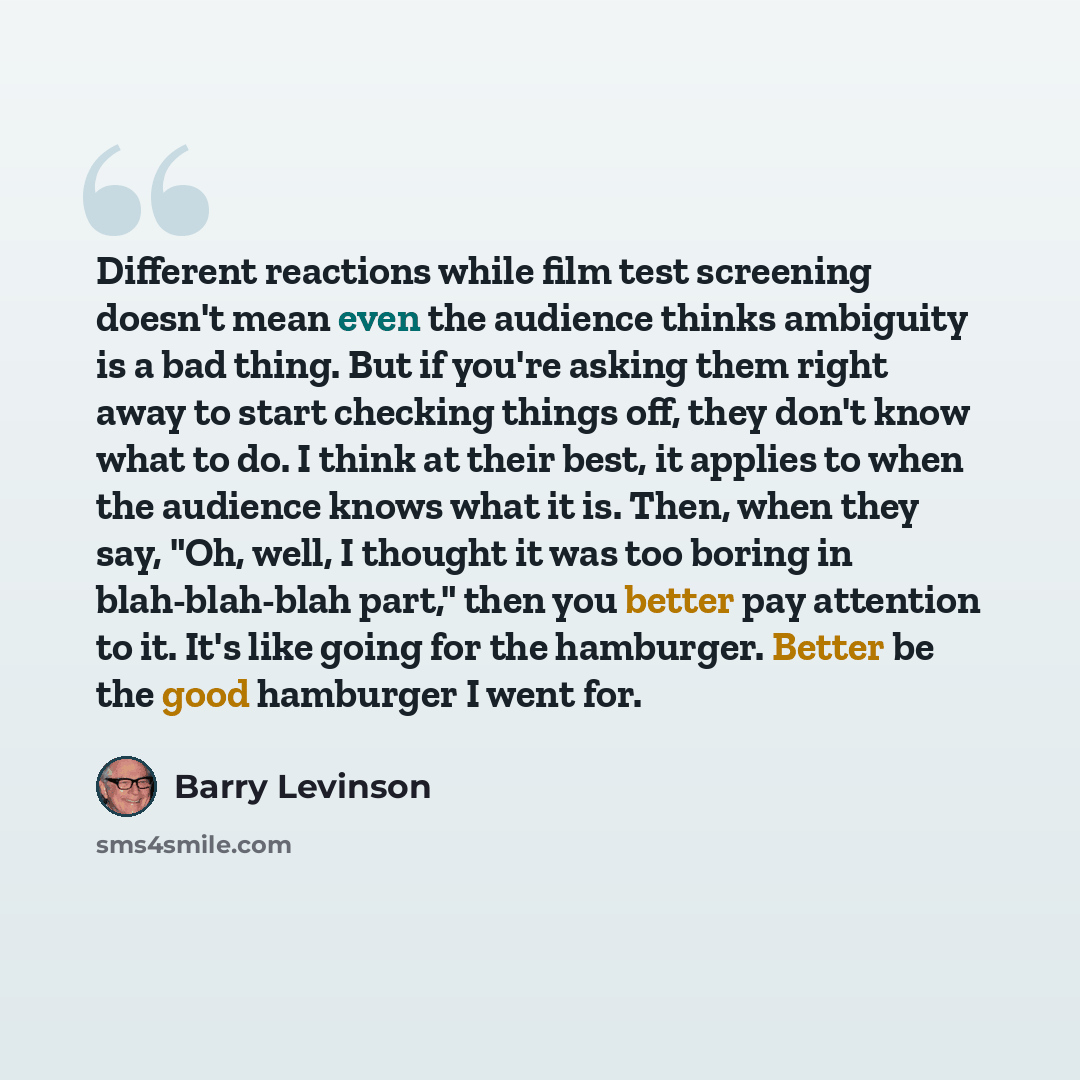 “Different reactions while film test screening doesn't mean even the audience thinks ambiguity is a bad thing. But if you're asking them right away to start checking things off, they don't know what to do. I think at their best, it applies to when the audience knows what it is. Then, when they say…” quote by Barry Levinson