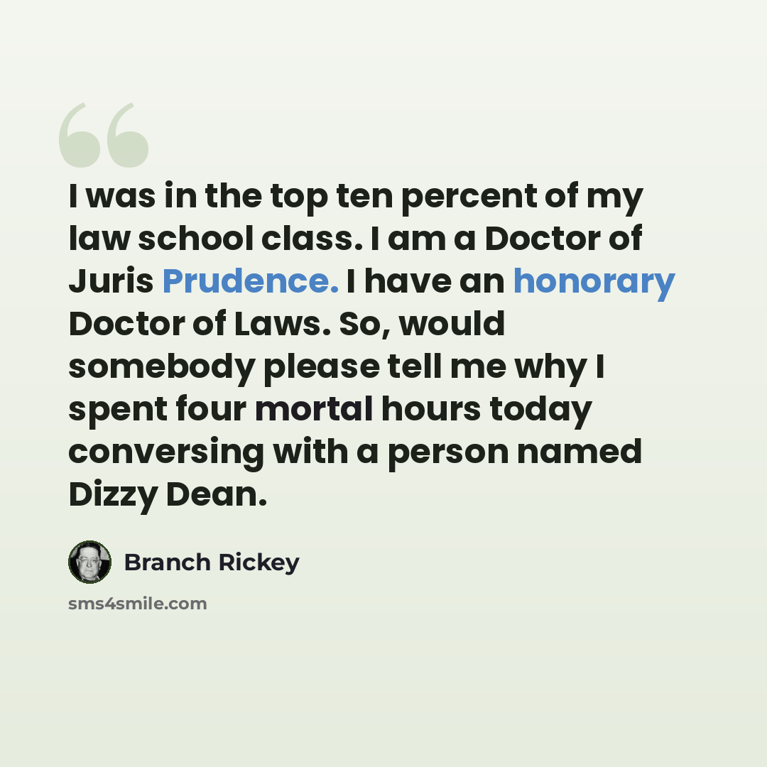 “I was in the top ten percent of my law school class. I am a Doctor of Juris Prudence. I have an honorary Doctor of Laws. So, would somebody please tell me why I spent four mortal hours today conversing with a person named Dizzy Dean.” quote by Branch Rickey