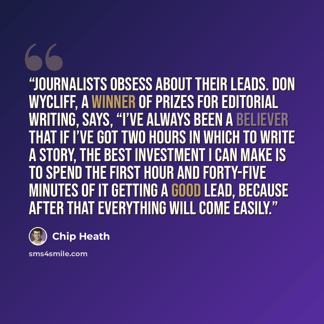 “Journalists obsess about their leads. Don Wycliff, a winner of prizes for editorial writing, says, “I’ve always been a believer that if I’ve got two hours in which to write a story, the best investment I can make is to spend the first hour and forty-five minutes of it getting a good lead, because…” quote by Chip Heath