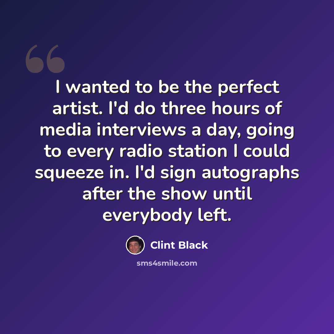 “I wanted to be the perfect artist. I'd do three hours of media interviews a day, going to every radio station I could squeeze in. I'd sign autographs after the show until everybody left.” quote by Clint Black