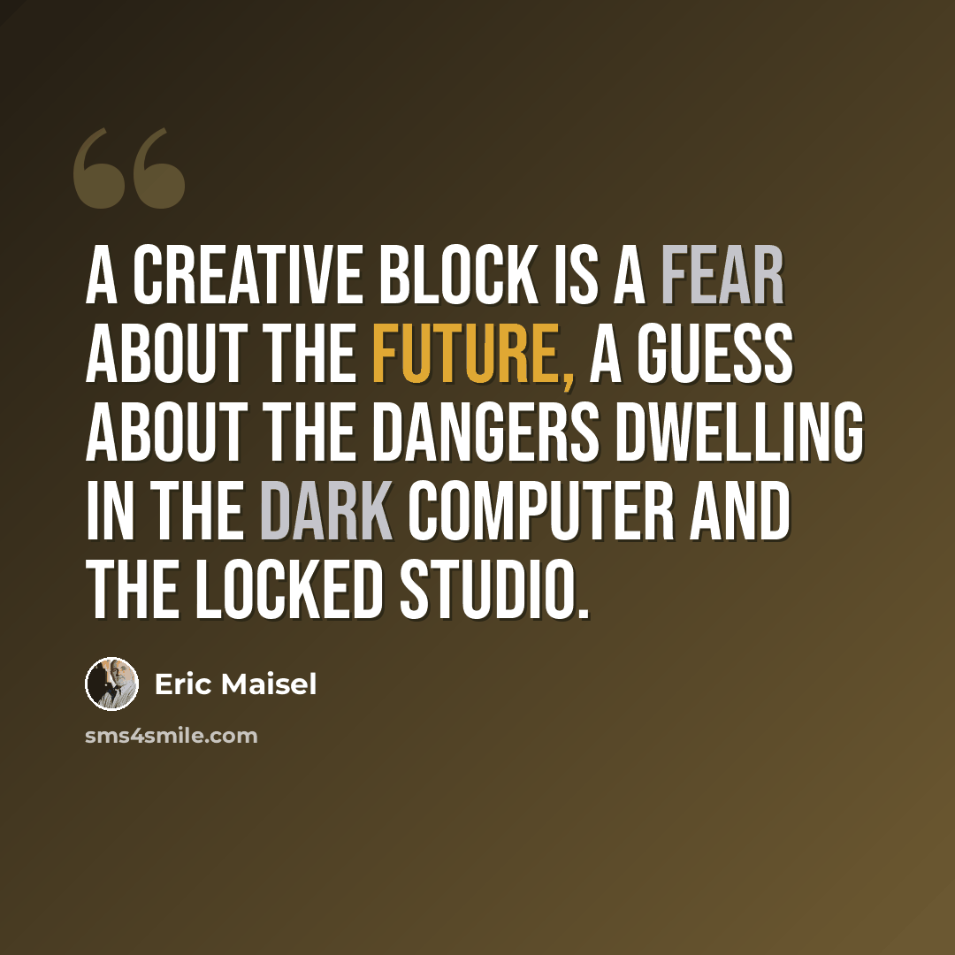 “A creative block is a fear about the future, a guess about the dangers dwelling in the dark computer and the locked studio.” quote by Eric Maisel