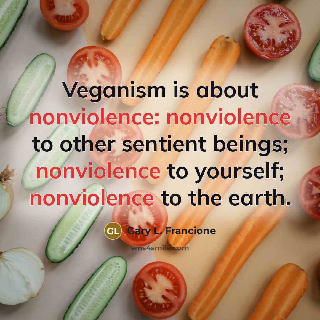 “Veganism is about nonviolence: nonviolence to other sentient beings; nonviolence to yourself; nonviolence to the earth.” quote by Gary L. Francione