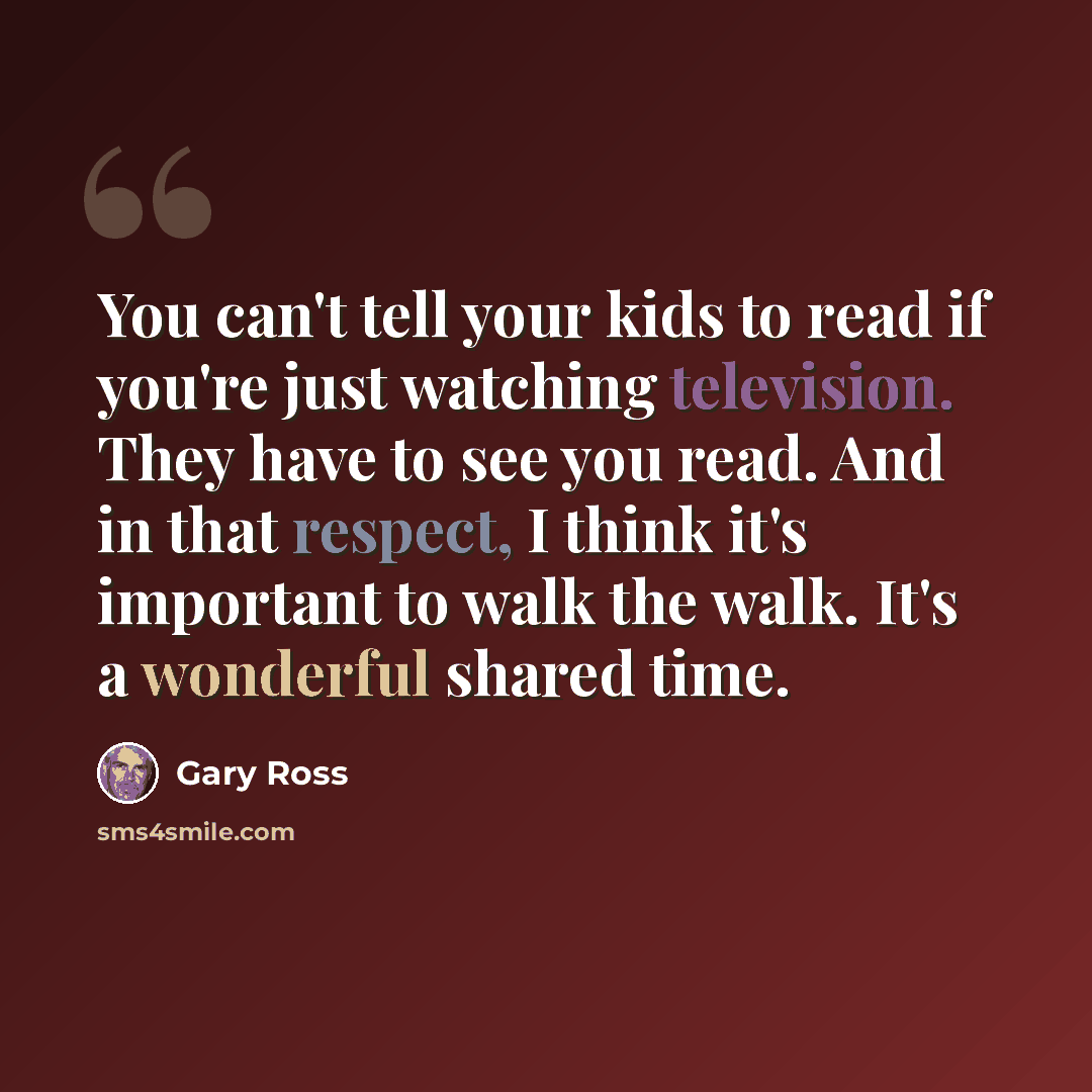 “You can't tell your kids to read if you're just watching television. They have to see you read. And in that respect, I think it's important to walk the walk. It's a wonderful shared time.” quote by Gary Ross