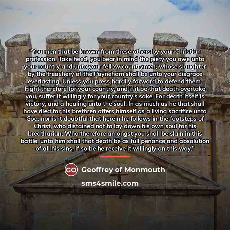 “You men that be known from these others by your Christian profession. Take heed, you bear in mind the piety you owe unto your country and unto your fellow countrymen, whose slaughter by the treachery of the Payneham shall be unto your disgrace everlasting. Unless you press hardily forward to…” quote by Geoffrey of Monmouth