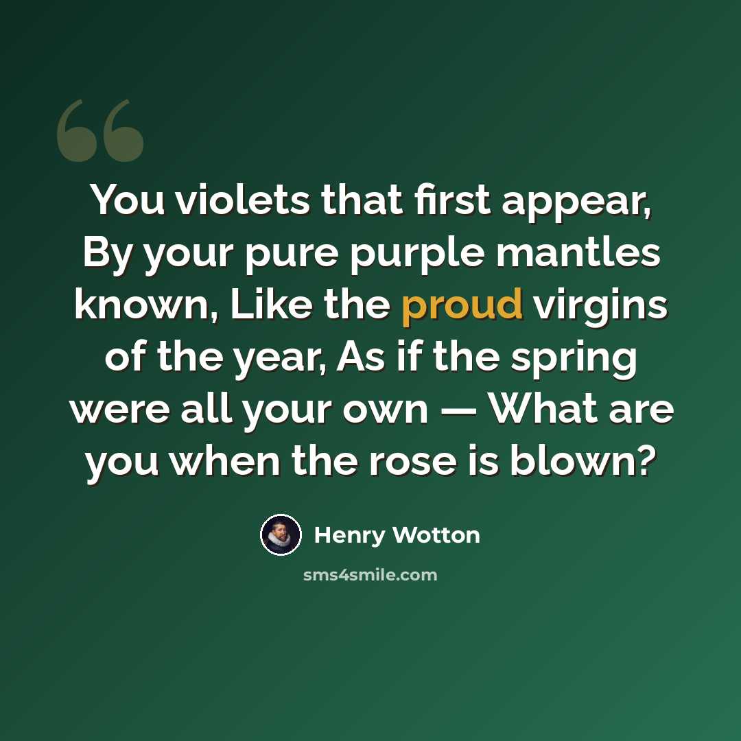 “You violets that first appear, By your pure purple mantles known, Like the proud virgins of the year, As if the spring were all your own — What are you when the rose is blown?” quote by Henry Wotton