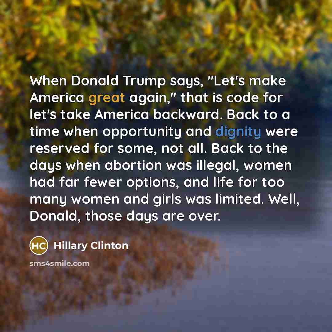 “When Donald Trump says, "Let's make America great again," that is code for let's take America backward. Back to a time when opportunity and dignity were reserved for some, not all. Back to the days when abortion was illegal, women had far fewer options, and life for too many women and girls was…” quote by Hillary Clinton