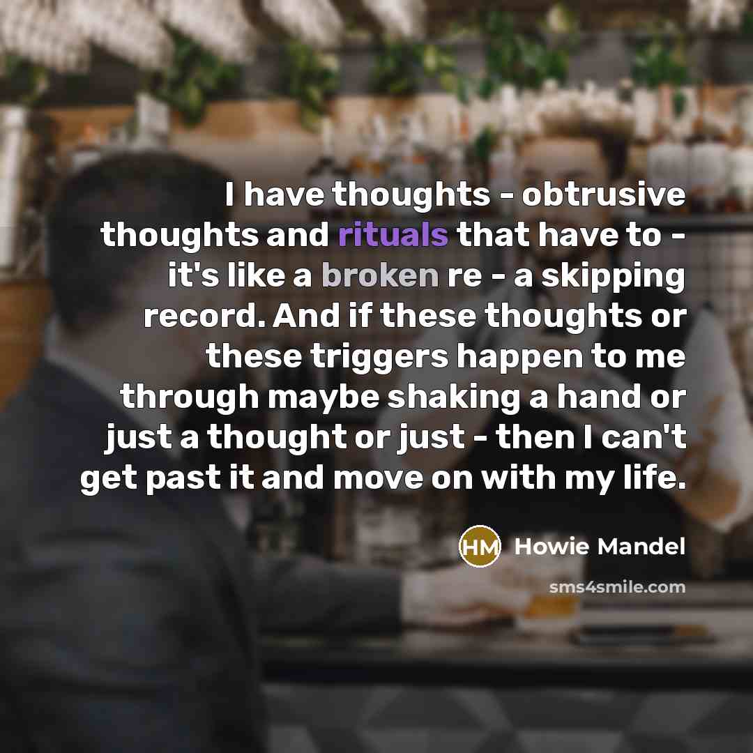 “I have thoughts - obtrusive thoughts and rituals that have to - it's like a broken re - a skipping record. And if these thoughts or these triggers happen to me through maybe shaking a hand or just a thought or just - then I can't get past it and move on with my life.” quote by Howie Mandel