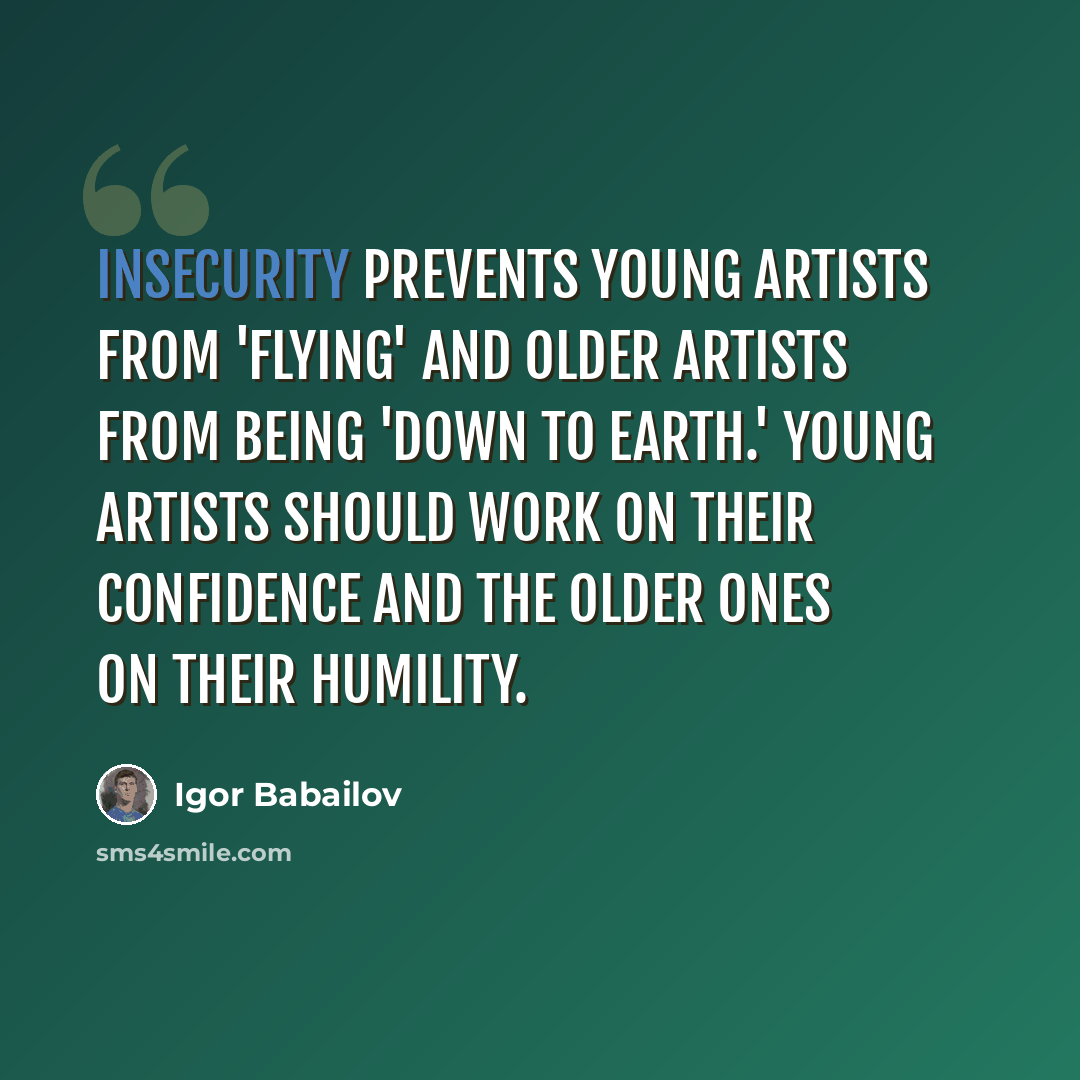 “Insecurity prevents young artists from 'flying' and older artists from being 'down to earth.' Young artists should work on their confidence and the older ones on their humility.” quote by Igor Babailov