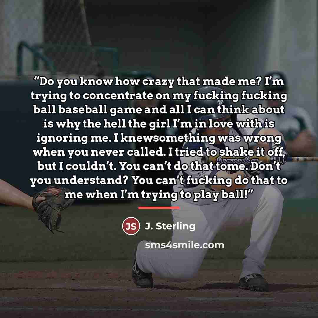 “Do you know how crazy that made me? I’m trying to concentrate on my fucking fucking ball baseball game and all I can think about is why the hell the girl I’m in love with is ignoring me. I knewsomething was wrong when you never called. I tried to shake it off, but I couldn’t. You can’t do that…” quote by J. Sterling