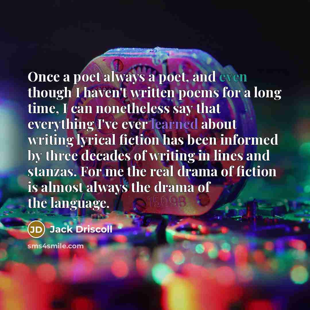 “Once a poet always a poet, and even though I haven't written poems for a long time, I can nonetheless say that everything I've ever learned about writing lyrical fiction has been informed by three decades of writing in lines and stanzas. For me the real drama of fiction is almost always the drama…” quote by Jack Driscoll