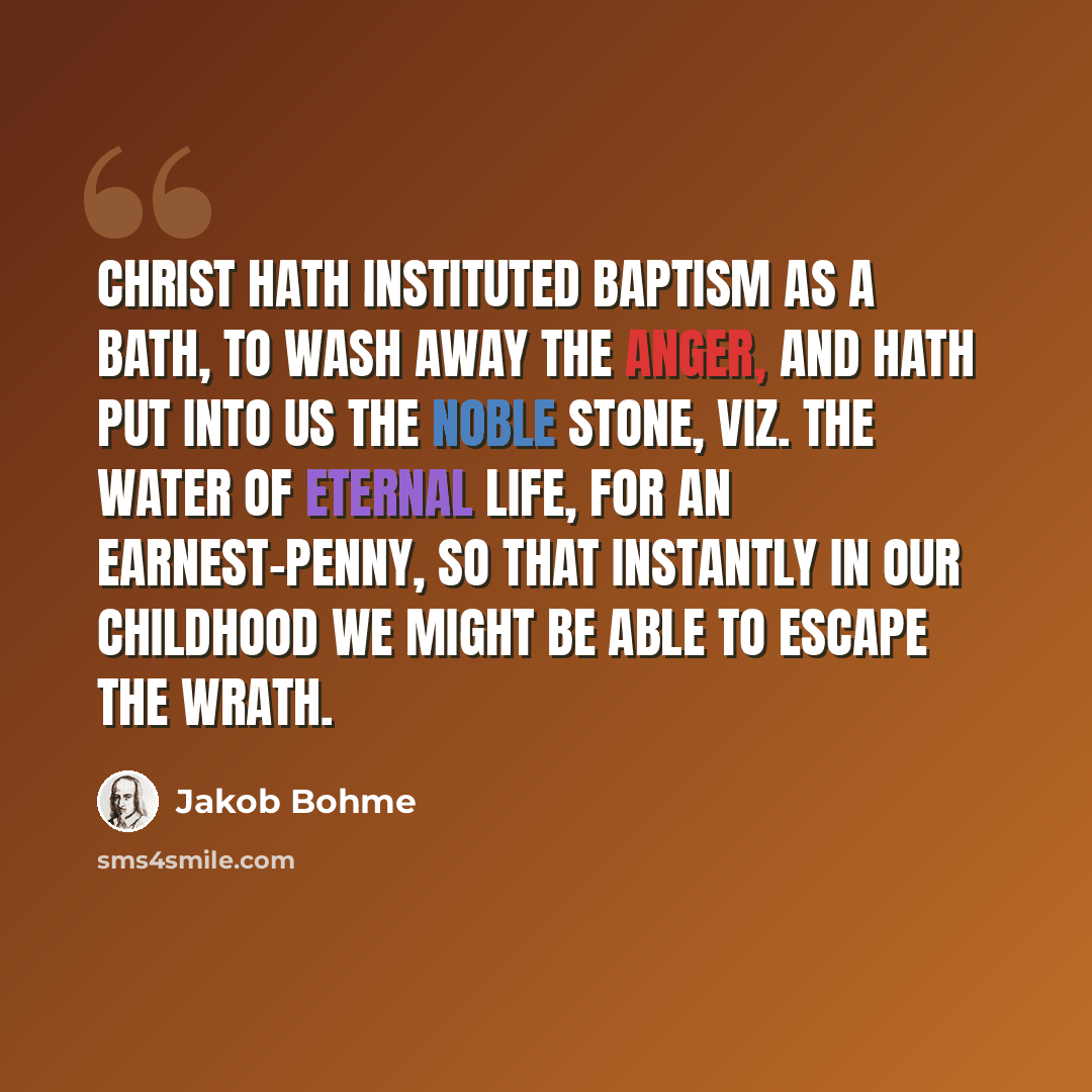 “Christ hath instituted Baptism as a bath, to wash away the anger, and hath put into us the Noble Stone, viz. the water of eternal life, for an earnest-penny, so that instantly in our childhood we might be able to escape the wrath.” quote by Jakob Bohme
