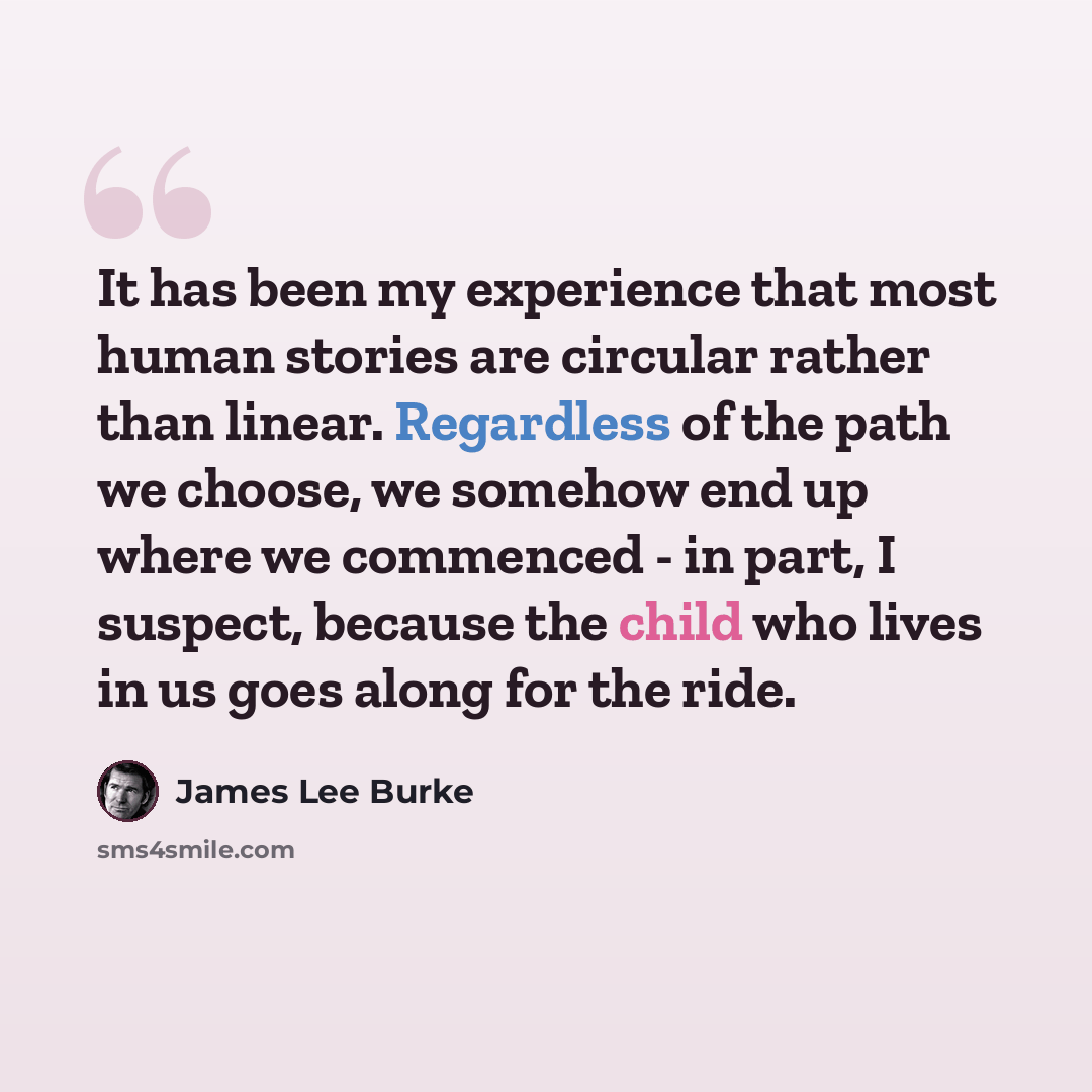 “It has been my experience that most human stories are circular rather than linear. Regardless of the path we choose, we somehow end up where we commenced - in part, I suspect, because the child who lives in us goes along for the ride.” quote by James Lee Burke