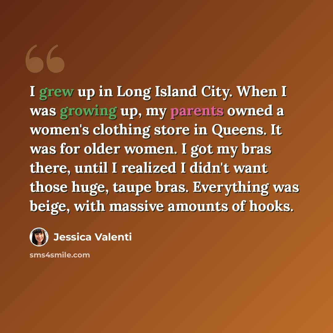“I grew up in Long Island City. When I was growing up, my parents owned a women's clothing store in Queens. It was for older women. I got my bras there, until I realized I didn't want those huge, taupe bras. Everything was beige, with massive amounts of hooks.” quote by Jessica Valenti