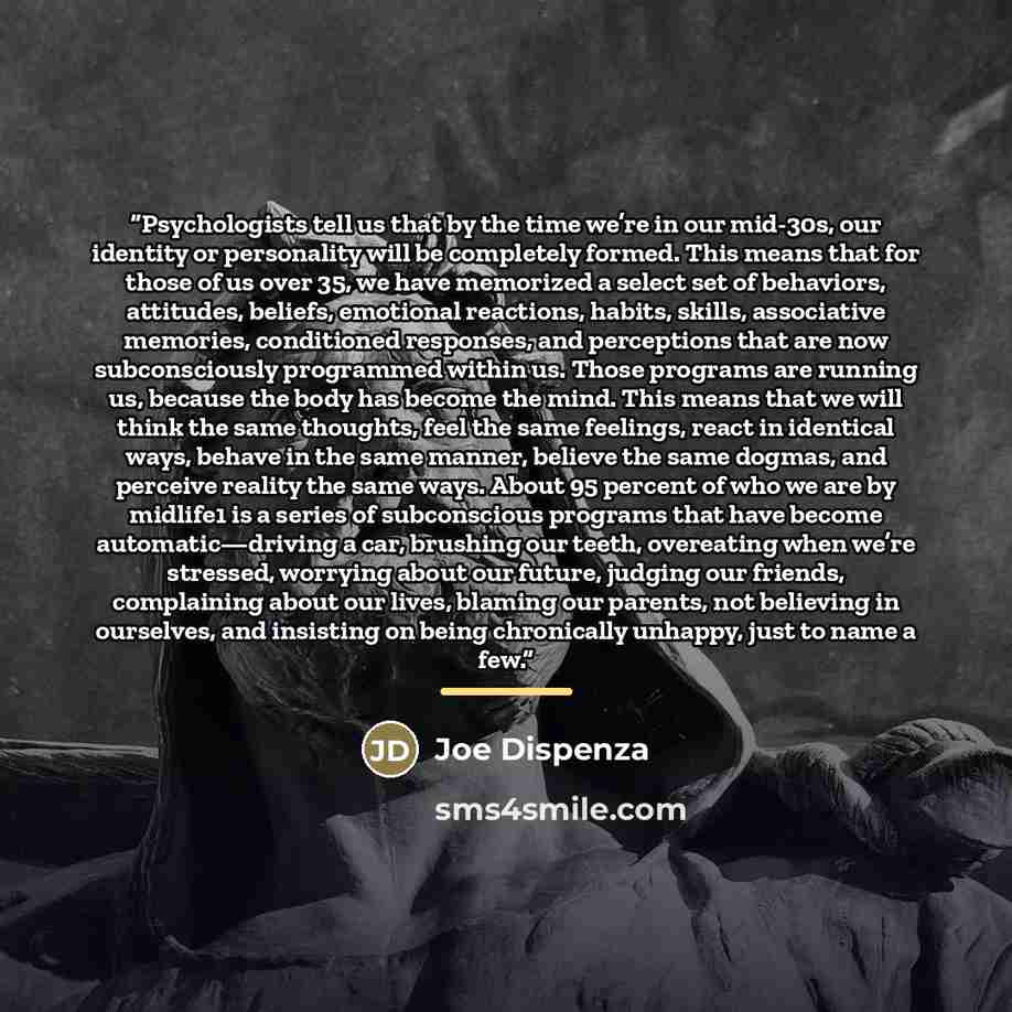 “Psychologists tell us that by the time we’re in our mid-30s, our identity or personality will be completely formed. This means that for those of us over 35, we have memorized a select set of behaviors, attitudes, beliefs, emotional reactions, habits, skills, associative memories, conditioned…” quote by Joe Dispenza