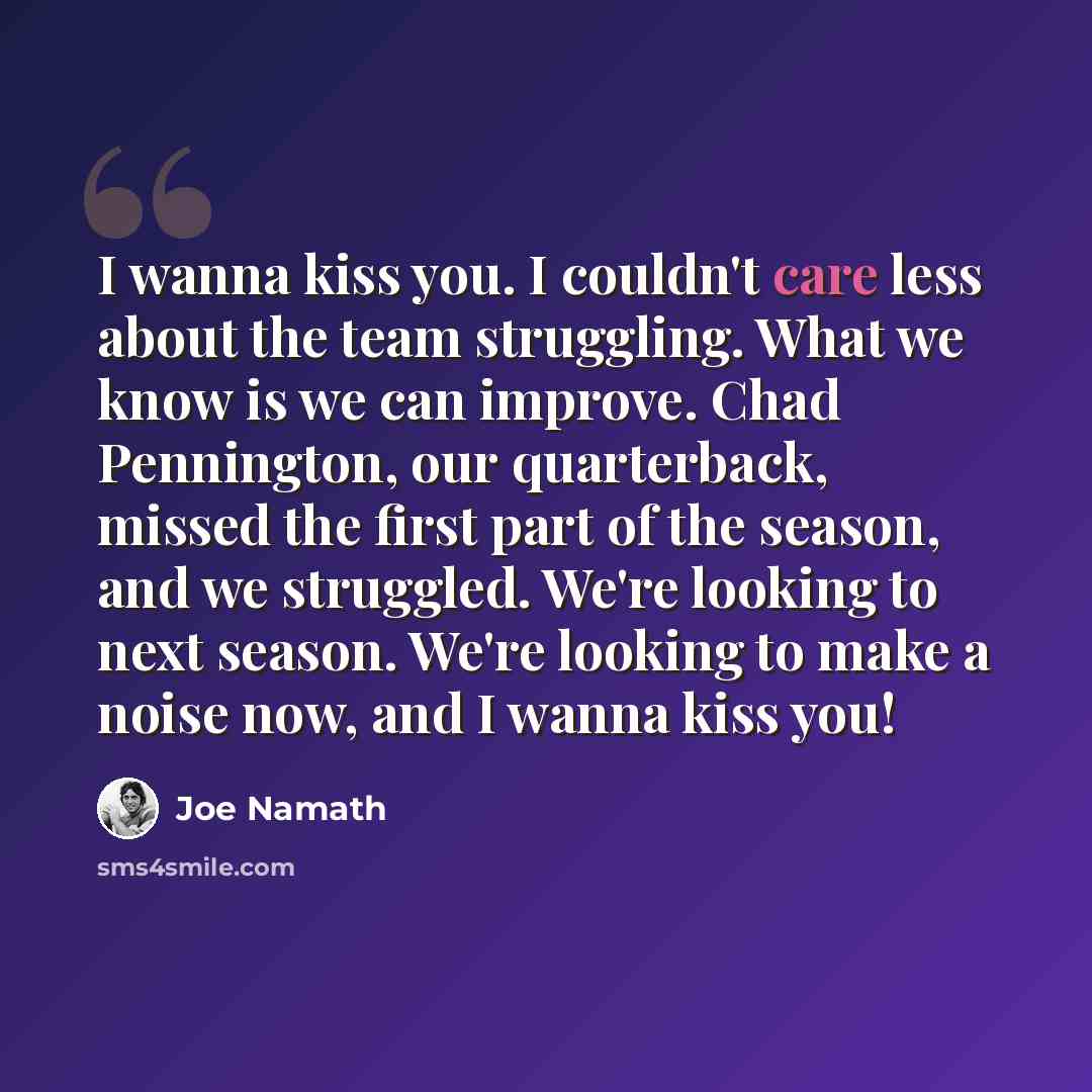 “I wanna kiss you. I couldn't care less about the team struggling. What we know is we can improve. Chad Pennington, our quarterback, missed the first part of the season, and we struggled. We're looking to next season. We're looking to make a noise now, and I wanna kiss you!” quote by Joe Namath
