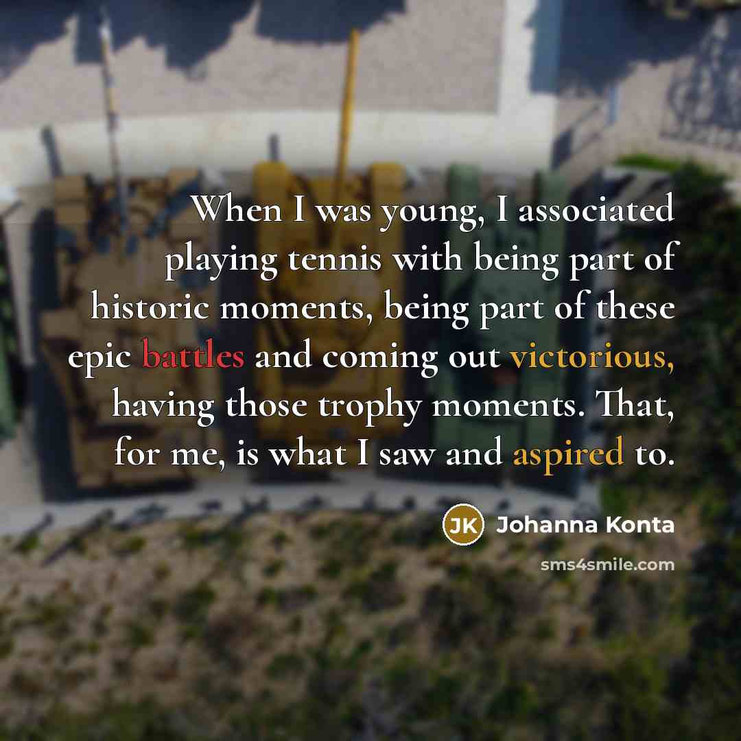 “When I was young, I associated playing tennis with being part of historic moments, being part of these epic battles and coming out victorious, having those trophy moments. That, for me, is what I saw and aspired to.” quote by Johanna Konta