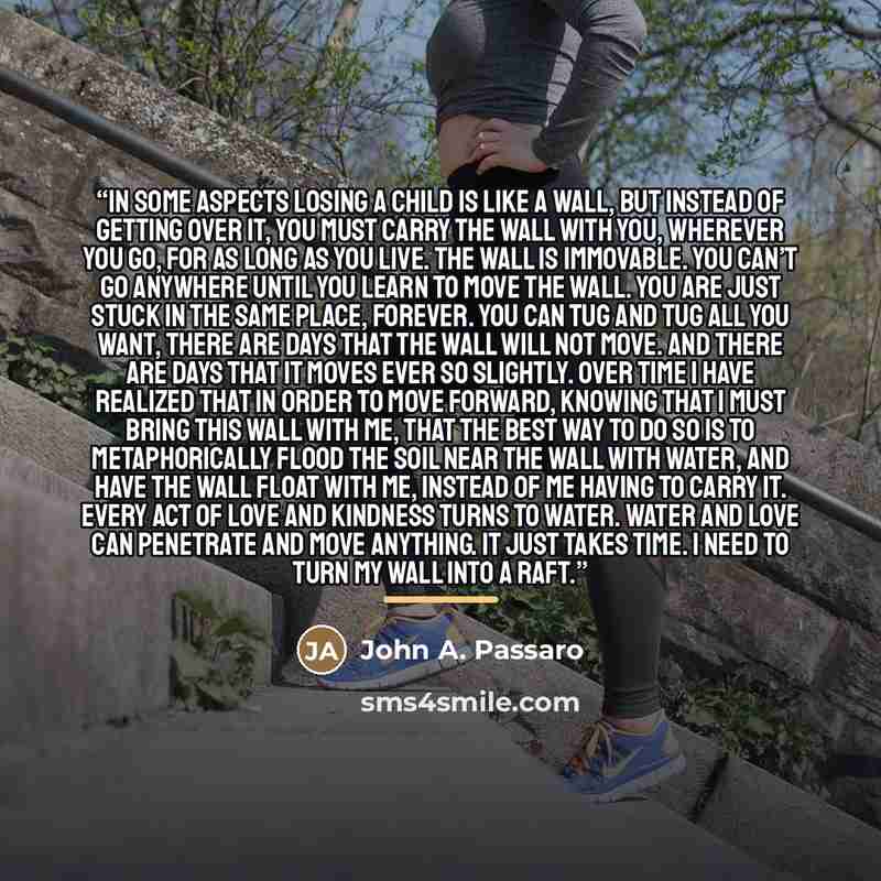 “In some aspects losing a child is like a wall, but instead of getting over it, you must carry the wall with you, wherever you go, for as long as you live. The wall is immovable. You can’t go anywhere until you learn to move the wall. You are just stuck in the same place, forever. You can tug and…” quote by John A. Passaro