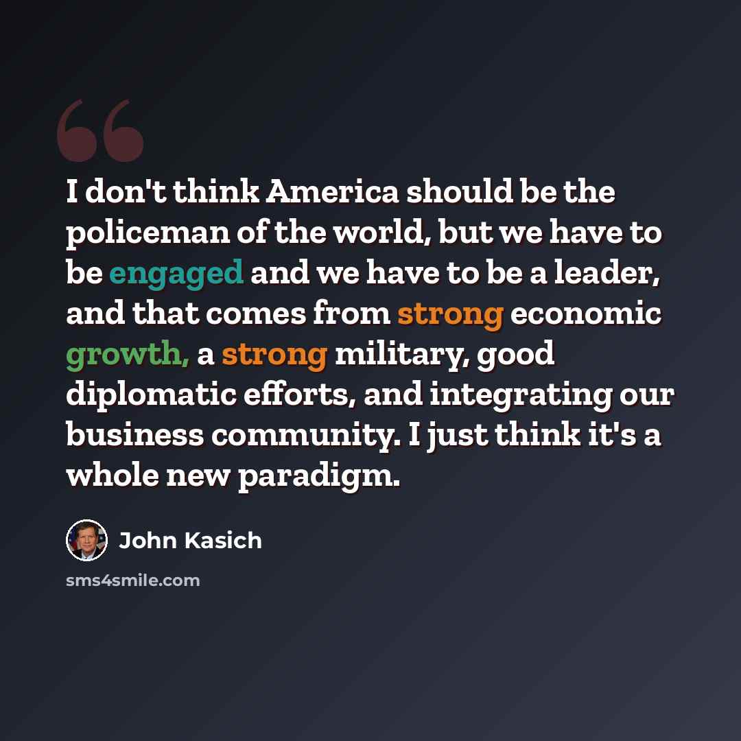 “I don't think America should be the policeman of the world, but we have to be engaged and we have to be a leader, and that comes from strong economic growth, a strong military, good diplomatic efforts, and integrating our business community. I just think it's a whole new paradigm.” quote by John Kasich