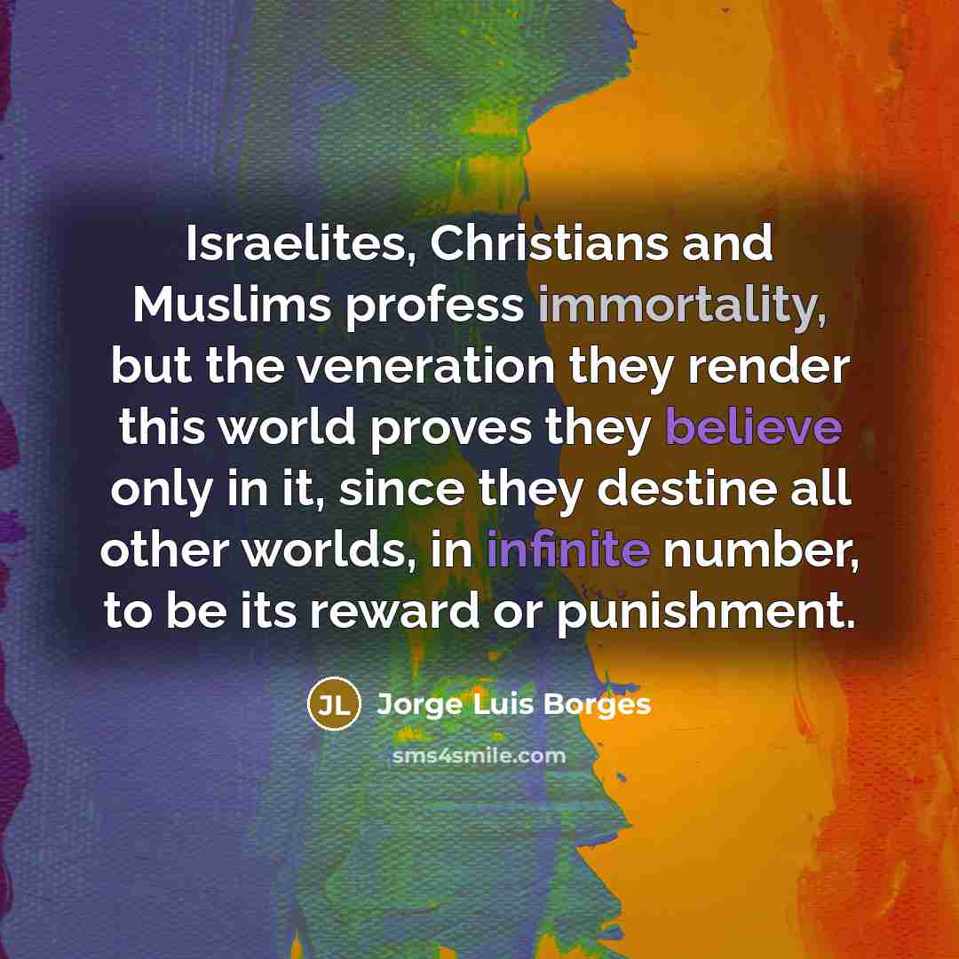 “Israelites, Christians and Muslims profess immortality, but the veneration they render this world proves they believe only in it, since they destine all other worlds, in infinite number, to be its reward or punishment.” quote by Jorge Luis Borges