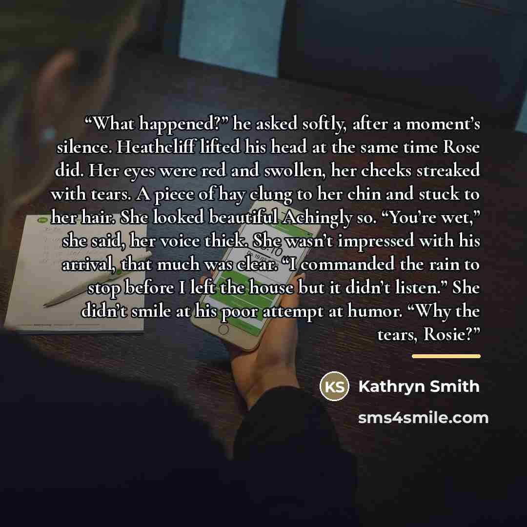 “What happened?” he asked softly, after a moment’s silence. Heathcliff lifted his head at the same time Rose did. Her eyes were red and swollen, her cheeks streaked with tears. A piece of hay clung to her chin and stuck to her hair. She looked beautiful Achingly so. “You’re wet,” she said, her…” quote by Kathryn Smith