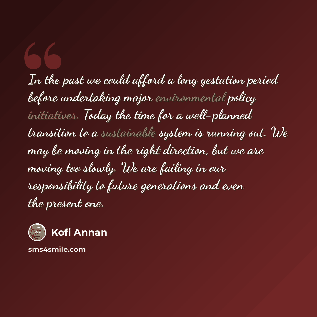 “In the past we could afford a long gestation period before undertaking major environmental policy initiatives. Today the time for a well-planned transition to a sustainable system is running out. We may be moving in the right direction, but we are moving too slowly. We are failing in our…” quote by Kofi Annan